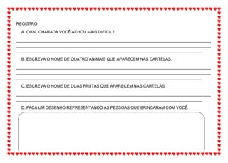 REGISTRO
A. QUAL CHARADA VOCÊ ACHOU MAIS DIFÍCIL?
_______________________________________________________________________________________
_______________________________________________________________________________________
___________________________________________________________________________________
B. ESCREVA O NOME DE QUATRO ANIMAIS QUE APARECEM NAS CARTELAS.
_______________________________________________________________________________________
_______________________________________________________________________________________
___________________________________________________________________________________
C. ESCREVA O NOME DE DUAS FRUTAS QUE APARECEM NAS CARTELAS.
_______________________________________________________________________________________
___________________________________________________________________________________
D. FAÇA UM DESENHO REPRESENTANDO AS PESSOAS QUE BRINCARAM COM VOCÊ.
 