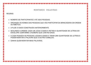 MONTANDO PALAVRAS
REGRAS:
 NÚMERO DE PARTICIPANTES: ATÉ SEIS PESSOAS.
 ORGANIZE OS NOMES DAS PESSOAS QUE VÃO PARTICIPAR DA BRINCADEIRA EM ORDEM
ALFABÉTICA.
 UTILIZE O DADO CONSTRUÍDO ANTERIORMENTE.
 SEGUINDO A ORDEM, CADA UM JOGA O DADO E RETIRA A QUANTIDADE DE LETRAS DO
ENVELOPE CONFORME O NÚMERO QUE CAIR NO DADO.
 A CADA RODADA AS PESSOAS JOGAM O DADO E TIRAM UMA QUANTIDADE DE LETRAS E
PODEM MONTAR A PALAVRA QUE O OUTRO COMEÇOU.
 GANHA QUEM MONTAR MAIS PALAVRAS.
 