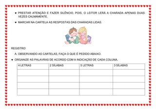  PRESTAR ATENÇÃO E FAZER SILÊNCIO, POIS, O LEITOR LERÁ A CHARADA APENAS DUAS
VEZES CALMAMENTE.
 MARCAR NA CARTELA AS RESPOSTAS DAS CHARADAS LIDAS.
REGISTRO
A. OBSERVANDO AS CARTELAS, FAÇA O QUE É PEDIDO ABAIXO.
 ORGANIZE AS PALAVRAS DE ACORDO COM A INDICAÇÃO DE CADA COLUNA.
4 LETRAS 2 SÍLABAS 5 LETRAS 3 SÍLABAS
 