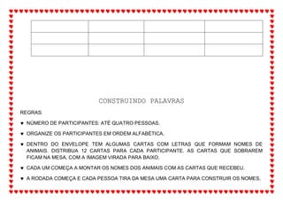 CONSTRUINDO PALAVRAS
REGRAS:
 NÚMERO DE PARTICIPANTES: ATÉ QUATRO PESSOAS.
 ORGANIZE OS PARTICIPANTES EM ORDEM ALFABÉTICA.
 DENTRO DO ENVELOPE TEM ALGUMAS CARTAS COM LETRAS QUE FORMAM NOMES DE
ANIMAIS. DISTRIBUA 12 CARTAS PARA CADA PARTICIPANTE. AS CARTAS QUE SOBRAREM
FICAM NA MESA, COM A IMAGEM VIRADA PARA BAIXO.
 CADA UM COMEÇA A MONTAR OS NOMES DOS ANIMAIS COM AS CARTAS QUE RECEBEU.
 A RODADA COMEÇA E CADA PESSOA TIRA DA MESA UMA CARTA PARA CONSTRUIR OS NOMES.
 