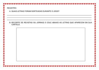 REGISTRO:
A. QUAIS LETRAS FORAM SORTEADAS DURANTE O JOGO?
_______________________________________________________________________________________
_______________________________________________________________________________________
_______________________________________________________________________________________
B. RECORTE DE REVISTAS OU JORNAIS E COLE ABAIXO AS LETRAS QUE APARECEM EM SUA
CARTELA.
 