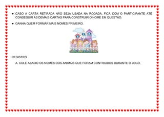  CASO A CARTA RETIRADA NÃO SEJA USADA NA RODADA, FICA COM O PARTICIPANTE ATÉ
CONSEGUIR AS DEMAIS CARTAS PARA CONSTRUIR O NOME EM QUESTÃO.
 GANHA QUEM FORMAR MAIS NOMES PRIMEIRO.
REGISTRO
A. COLE ABAIXO OS NOMES DOS ANIMAIS QUE FORAM CONTRUIDOS DURANTE O JOGO.
 
