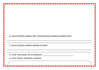 B. QUAIS DESSES ANIMAIS SÃO CONSIDERADOS ANIMAIS DOMÉSTICOS?
_______________________________________________________________________________________
_______________________________________________________________________________________
C. QUAIS DESSES ANIMAIS MORAM NO MAR?
_______________________________________________________________________________________
_______________________________________________________________________________________
D. VOCÊ TEM ANIMAL DE ESTIMAÇÃO? _______________________________
E. CASO TENHA, DESENHE-O ABAIXO.
 