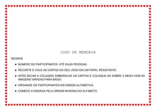 JOGO DA MEMORIA
REGRAS
 NÚMERO DE PARTICIPANTES: ATÉ DUAS PESSOAS.
 RECORTE E COLE AS CARTAS DO SEU JOGO EM UM PAPEL RESISTENTE.
 APÓS SECAR A COLAGEM, EMBARALHE AS CARTAS E COLOQUE-AS SOBRE A MESA COM AS
IMAGENS VIRADAS PARA BAIXO.
 ORGANIZE OS PARTICIPANTES EM ORDEM ALFABÉTICA.
 COMECE A RODADA PELA ORDEM INVERSA DO ALFABETO.
 