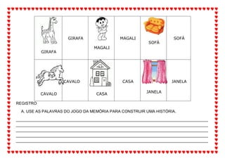 GIRAFA
GIRAFA
MAGALI
MAGALI
SOFÁ
SOFÁ
CAVALO
CAVALO
CASA
CASA
JANELA
JANELA
REGISTRO
A. USE AS PALAVRAS DO JOGO DA MEMÓRIA PARA CONSTRUIR UMA HISTÓRIA.
_______________________________________________________________________________________
_______________________________________________________________________________________
_______________________________________________________________________________________
_______________________________________________________________________________________
_______________________________________________________________________________________
 