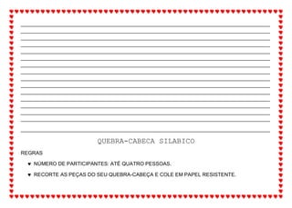 _______________________________________________________________________________________
_______________________________________________________________________________________
_______________________________________________________________________________________
_______________________________________________________________________________________
_______________________________________________________________________________________
_______________________________________________________________________________________
_______________________________________________________________________________________
_______________________________________________________________________________________
_______________________________________________________________________________________
_______________________________________________________________________________________
_______________________________________________________________________________________
_______________________________________________________________________________________
_______________________________________________________________________________________
_______________________________________________________________________________________
_______________________________________________________________________________________
_______________________________________________________________________________________
QUEBRA-CABECA SILABICO
REGRAS
 NÚMERO DE PARTICIPANTES: ATÉ QUATRO PESSOAS.
 RECORTE AS PEÇAS DO SEU QUEBRA-CABEÇA E COLE EM PAPEL RESISTENTE.
 