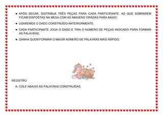  APÓS SECAR, DISTRIBUA TRÊS PEÇAS PARA CADA PARTICIPANTE. AS QUE SOBRAREM
FICAM DISPOSTAS NA MESA COM AS IMAGENS VIRADAS PARA BAIXO.
 USAREMOS O DADO CONSTRUÍDO ANTERIORMENTE.
 CADA PARTICIPANTE JOGA O DADO E TIRA O NÚMERO DE PEÇAS INDICADO PARA FORMAR
AS PALAVRAS.
 GANHA QUEM FORMAR O MAIOR NÚMERO DE PALAVRAS MAIS RÁPIDO.
REGISTRO
A. COLE ABAIXO AS PALAVRAS CONSTRUÍDAS.
 
