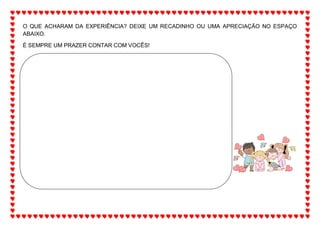 O QUE ACHARAM DA EXPERIÊNCIA? DEIXE UM RECADINHO OU UMA APRECIAÇÃO NO ESPAÇO
ABAIXO.
É SEMPRE UM PRAZER CONTAR COM VOCÊS!
 