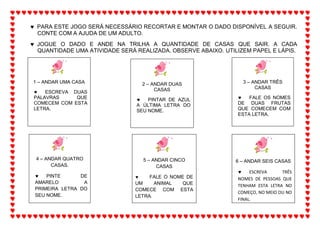  PARA ESTE JOGO SERÁ NECESSÁRIO RECORTAR E MONTAR O DADO DISPONÍVEL A SEGUIR.
CONTE COM A AJUDA DE UM ADULTO.
 JOGUE O DADO E ANDE NA TRILHA A QUANTIDADE DE CASAS QUE SAIR. A CADA
QUANTIDADE UMA ATIVIDADE SERÁ REALIZADA. OBSERVE ABAIXO. UTILIZEM PAPEL E LÁPIS.
2 – ANDAR DUAS
CASAS
 PINTAR DE AZUL
A ÚLTIMA LETRA DO
SEU NOME.
3 – ANDAR TRÊS
CASAS
 FALE OS NOMES
DE DUAS FRUTAS
QUE COMECEM COM
ESTA LETRA.
4 – ANDAR QUATRO
CASAS.
 PINTE DE
AMARELO A
PRIMEIRA LETRA DO
SEU NOME.
5 – ANDAR CINCO
CASAS
 FALE O NOME DE
UM ANIMAL QUE
COMECE COM ESTA
LETRA.
6 – ANDAR SEIS CASAS
 ESCREVA TRÊS
NOMES DE PESSOAS QUE
TENHAM ESTA LETRA NO
COMEÇO, NO MEIO OU NO
FINAL.
1 – ANDAR UMA CASA
 ESCREVA DUAS
PALAVRAS QUE
COMECEM COM ESTA
LETRA.
 