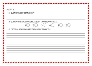 REGISTRO
A. QUEM BRINCOU COM VOCÊ?
_______________________________________________________________________________________
_______________________________________________________________________________________
B. QUAIS ATIVIDADES VOCÊ REALIZOU? MARQUE COM UM X .
1 2 3 4 5 6
C. ESCREVA ABAIXO AS ATIVIDADES QUE REALIZOU.
_______________________________________________________________________________________
_______________________________________________________________________________________
_______________________________________________________________________________________
_______________________________________________________________________________________
_______________________________________________________________________________________
_______________________________________________________________________________________
_______________________________________________________________________________________
_______________________________________________________________________________________
_______________________________________________________________________________________
_______________________________________________________________________________________
_______________________________________________________________________________________
 