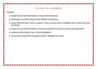 TRILHA DO ALFABETO
REGRAS
 NÚMEROS DE PARTICIPANTES: ATÉ QUATRO PESSOAS.
 ORGANIZE OS PARTICIPANTES EM ORDEM ALFABÉTICA.
 CADA PARTICIPANTE JOGA O DADO E TIRA DO ENVELOPE O NÚMERO DE LETRAS QUE SAIR
NO DADO.
 CADA UM VAI COMPLETANDO A TRILHA DO ALFABETO COM AS LETRAS QUE SORTEAR.
 GANHA QUEM COMPLETAR A TRILHA PRIMEIRO.
 AS LETRAS DEVEM SER COLADAS APÓS O TÉRMINO DO JOGO.
 