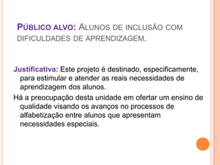 PÚBLICO ALVO: ALUNOS DE INCLUSÃO COM
 DIFICULDADES DE APRENDIZAGEM.



Justificativa: Este projeto é destinado, especificamente,
  para estimular e atender as reais necessidades de
  aprendizagem dos alunos.
Há a preocupação desta unidade em ofertar um ensino de
  qualidade visando os avanços no processos de
  alfabetização entre alunos que apresentam
  necessidades especiais.
 
