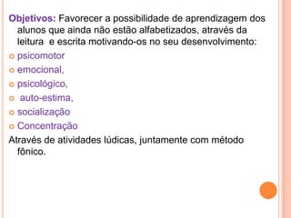 Objetivos: Favorecer a possibilidade de aprendizagem dos
  alunos que ainda não estão alfabetizados, através da
  leitura e escrita motivando-os no seu desenvolvimento:
 psicomotor

 emocional,

 psicológico,

 auto-estima,

 socialização

 Concentração

Através de atividades lúdicas, juntamente com método
  fônico.
 