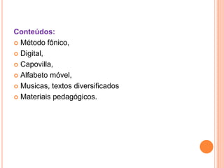 Conteúdos:
 Método fônico,

 Digital,

 Capovilla,

 Alfabeto móvel,

 Musicas, textos diversificados

 Materiais pedagógicos.
 