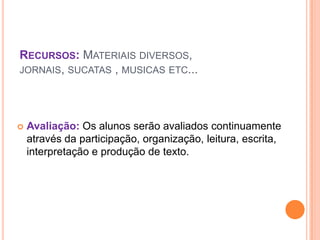 RECURSOS: MATERIAIS DIVERSOS,
JORNAIS, SUCATAS , MUSICAS ETC...




   Avaliação: Os alunos serão avaliados continuamente
    através da participação, organização, leitura, escrita,
    interpretação e produção de texto.
 