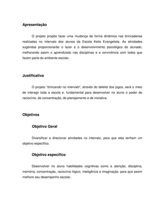 Apresentação


      O projeto propõe fazer uma mudança de forma dinâmica nas brincadeiras
realizadas no intervalo dos alunos da Escola Keila Evangelista. As atividades
sugeridas proporcionarão o lazer e o desenvolvimento psicológico do alunado,
melhorando assim o aprendizado nas disciplinas e a convivência com todos que
fazem parte do ambiente escolar.




Justificativa


      O projeto “brincando no intervalo”, através do deleite dos jogos, será o meio
de interagir toda a escola e, fundamental para desenvolver no aluno o poder de
raciocínio, de concentração, de planejamento e de iniciativa.




Objetivos


       Objetivo Geral


      Diversificar e direcionar atividades no intervalo, para que elas tenham um
objetivo específico.


      Objetivo específico


      Desenvolver no aluno habilidades cognitivas como a atenção, disciplina,
memória, concentração, raciocínio lógico, inteligência e imaginação, para que assim
melhore seu desempenho escolar.
 