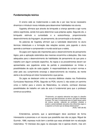 Fundamentação teórica


      O ensino está se modernizando a cada dia e por isso faz-se necessário
dinamizar e introduzir novos métodos para desenvolver habilidades nos alunos.
      Vygotsky afirmava que através do brinquedo a criança aprende a agir numa
esfera cognitivista, sendo livre para determinar suas próprias ações. Segundo ele, o
brinquedo    estimula   a   curiosidade    e    a    autoconfiança,       proporcionando
desenvolvimento da linguagem, do pensamento, da concentração e da atenção.
      As palavras de Vygotsky afirmam que a ludicidade desenvolve no aluno
técnicas intelectuais e a formação das relações sociais, pois jogando o aluno
aprende a conhecer e compreender o mundo social que o rodeia.
      Os jogos com regras são importantes para o desenvolvimento do pensamento
lógico, pois a aplicação sistemática das mesmas encaminha a deduções. São mais
adequados para o desenvolvimento de habilidades de pensamento do que para o
trabalho com algum conteúdo específico. As regras e os procedimentos devem ser
apresentados aos jogadores antes da partida e preestabelecer os limites e
possibilidades de ação de cada jogador. A responsabilidade de cumprir normas e
zelar pelo seu cumprimento encoraja o desenvolvimento da iniciativa, da mente
alerta e da confiança em dizer honestamente o que pensa.
      Os jogos se destacam entre os recursos didáticos citados nos Parâmetros
Curriculares Nacionais (PCN). Segundo os PCN, volume 3, não existe um caminho
único e melhor para o ensino da Matemática, no entanto, conhecer diversas
possibilidades de trabalho em sala de aula é fundamental para que o professor
construa sua prática.

                                    ''Finalmente, um aspecto relevante nos jogos é o desafio
                                    genuíno que eles provocam no aluno, que gera interesse
                                    e prazer. Por isso, é importante que os jogos façam parte
                                    da cultura escolar, cabendo ao professor analisar e
                                    avaliar a potencialidade educativa dos diferentes jogos e
                                    o aspecto curricular que se deseja desenvolver''.
                                                                           (PCN, 1997,48-49)


      Entendemos, portanto, que a aprendizagem deve acontecer de forma
interessante e prazerosa e um recurso que possibilita isso são os jogos. Miguel de
Guzmán, 1986, expressa muito bem o sentido que essa atividade tem na educação
matemática: ''O interesse dos jogos na educação não é apenas divertir, mas sim
 