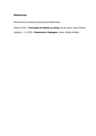 Referências


Parâmetros Curriculares de Nacionais de Matemática;

PIAGET (1975) – A formação do símbolo na criança. Rio de Janeiro: Zahar Editores.

Vygotsky, L. S. (1979) – Pensamento e linguagem. Lisboa: Edições Antídoto.
 