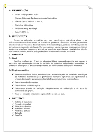 1. IDENTIFICAÇÃO
 Escola Municipal Santa Maria
 Gincana: Brincando Também se Aprende Matemática
 Público Alvo: Alunos do 5º ano “B”
 Disciplina: Matemática
 Professora: Mary Alvarenga
 Data: 09/10/2015.
2. JUSTIFICATIVA
Perante as exigências necessárias para uma aprendizagem matemática eficaz, e as
dificuldades encontradas no ensino da Matemática, propomos a realização de uma gincana com
atividades lúdicas voltadas ao desenvolvimento do raciocínio lógico, condição importante para uma
aprendizagem matemática satisfatória. Por isso, propomos desenvolver esta gincana com o objetivo
de despertar nos alunos o gosto pela Matemática, levando-os a perceber que esta disciplina, além de
concentração e estudo, também pode proporcionar momentos divertidos e prazerosos.
3. OBJETIVOS
3.1 Geral
Envolver os alunos do 5º ano em atividades lúdicas procurando despertar nos mesmos o
raciocínio lógico-matemático através de resolução de problemas estimulando a curiosidade, o
espírito de investigação, a raciocinar rapidamente e a criatividade na resolução de problemas.
3.2 Objetivos específicos
 Promover atividades lúdicas, mostrando que a matemática pode ser divertida e a resolução
de problemas matemáticos pode proporcionar momentos agradáveis que oportunizam a
vivência de situações que exigem solidariedade e companheirismo entre os alunos.
 Desenvolver cálculos mentais
 Desenvolver o raciocínio lógico
 Desenvolver atitudes de interação, companheirismo, de colaboração e de troca de
experiências em grupos.
 Fixar o conteúdo matemático apresentado na sala de aula.
4 CONTEÚDOS
 Sistema de numeração
 As quatro operações.
 Situações-problemas.
 Números e medidas
 Análise de gráficos.
 Tabuada.
 Desafios.
 