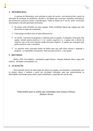 4. METODOLOGIA
A gincana da Matemática será realizada no pátio da escola e será desenvolvida a partir da
utilização de resolução de problemas, desafios e atividades que envolvam conteúdos matemáticos
que promovam o processo ensino e aprendizagem. Todos os alunos do 5º ano B, serão envolvidos
neste projeto e deverão participar ativamente.
 Os alunos serão divididos em duas equipes. Serão escolhidos líderes das equipes que irão
direcionar as etapas da competição.
 Cada equipe escolherá uma cor para diferenciá-los.
 As tarefas consistem de perguntas e respostas para as equipes. A pergunta é feita para uma
equipe valendo pontos positivos (+) ou pontos negativos (-), a equipe tem o direito da
resposta, mas se der uma resposta errada terá ponto negativo. A equipe que conseguir mais
pontos positivos será a vencedora.
 As questões serão colocadas dentro de balões para que cada aluno estoure e responda a
pergunta, se respondida corretamente dará um ponto positivo a sua equipe.
5. RECURSOS:
Balões, TNT, livro didático, calculadora, papel chamex, tabuada, barbante, ábaco, régua, fita
métrica, atividades xerocopiadas, etc.
6. AVALIAÇÃO
Será realizada através da observação dos alunos nos grupos, sua interação e socialização com
os demais alunos e também a partir das atividades realizadas, para que posteriormente as
dificuldades encontradas pelos alunos sejam trabalhadas e superadas em sala de aula.
Nada melhor para se sonhar que contemplar uma criança a brincar.
(Rubem Alves)
 