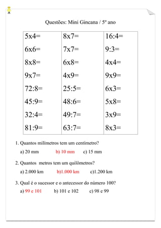Questões: Mini Gincana / 5º ano
5x4=
6x6=
8x8=
9x7=
72:8=
45:9=
32:4=
81:9=
8x7=
7x7=
6x8=
4x9=
25:5=
48:6=
49:7=
63:7=
16:4=
9:3=
4x4=
9x9=
6x3=
5x8=
3x9=
8x3=
1. Quantos milímetros tem um centímetro?
a) 20 mm b) 10 mm c) 15 mm
2. Quantos metros tem um quilômetros?
a) 2.000 km b)1.000 km c)1.200 km
3. Qual é o sucessor e o antecessor do número 100?
a) 99 e 101 b) 101 e 102 c) 98 e 99
 