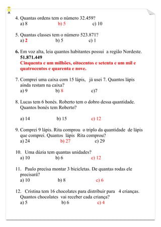4. Quantas ordens tem o número 32.459?
a) 8 b) 5 c) 10
5. Quantas classes tem o número 523.871?
a) 2 b) 5 c) 1
6. Em voz alta, leia quantos habitantes possui a região Nordeste.
51.871.449
Cinquenta e um milhões, oitocentos e setenta e um mil e
quatrocentos e quarenta e nove.
7. Comprei uma caixa com 15 lápis, já usei 7. Quantos lápis
ainda restam na caixa?
a) 9 b) 8 c)7
8. Lucas tem 6 bonés. Roberto tem o dobro dessa quantidade.
Quantos bonés tem Roberto?
a) 14 b) 15 c) 12
9. Comprei 9 lápis. Rita comprou o triplo da quantidade de lápis
que comprei. Quantos lápis Rita comprou?
a) 24 b) 27 c) 29
10. Uma dúzia tem quantas unidades?
a) 10 b) 6 c) 12
11. Paulo precisa montar 3 bicicletas. De quantas rodas ele
precisará?
a) 10 b) 8 c) 6
12. Cristina tem 16 chocolates para distribuir para 4 crianças.
Quantos chocolates vai receber cada criança?
a) 5 b) 6 c) 4
 
