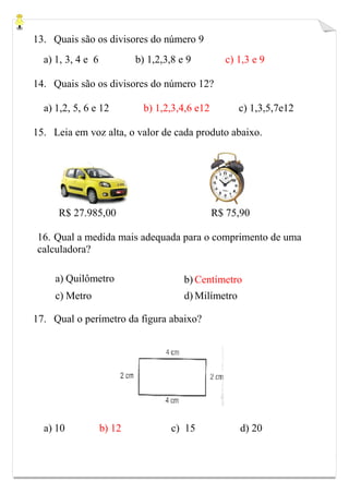 13. Quais são os divisores do número 9
a) 1, 3, 4 e 6 b) 1,2,3,8 e 9 c) 1,3 e 9
14. Quais são os divisores do número 12?
a) 1,2, 5, 6 e 12 b) 1,2,3,4,6 e12 c) 1,3,5,7e12
15. Leia em voz alta, o valor de cada produto abaixo.
R$ 27.985,00 R$ 75,90
16. Qual a medida mais adequada para o comprimento de uma
calculadora?
a) Quilômetro b) Centímetro
c) Metro d) Milímetro
17. Qual o perímetro da figura abaixo?
a) 10 b) 12 c) 15 d) 20
 