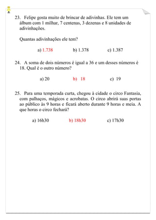 23. Felipe gosta muito de brincar de adivinhas. Ele tem um
álbum com 1 milhar, 7 centenas, 3 dezenas e 8 unidades de
adivinhações.
Quantas adivinhações ele tem?
a) 1.738 b) 1.378 c) 1.387
24. A soma de dois números é igual a 36 e um desses números é
18. Qual é o outro número?
a) 20 b) 18 c) 19
25. Para uma temporada curta, chegou à cidade o circo Fantasia,
com palhaços, mágicos e acrobatas. O circo abrirá suas portas
ao público às 9 horas e ficará aberto durante 9 horas e meia. A
que horas o circo fechará?
a) 16h30 b) 18h30 c) 17h30
 