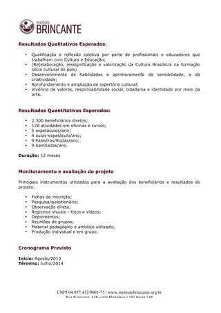  
	
  
CNPJ 04.957.412/0001-75 | www.institutobrincante.org.br
Rua	
  Purpurina,	
  428	
  –	
  Vila	
  Madalena	
  |	
  São	
  Paulo	
  /	
  SP	
  	
  
Resultados Qualitativos Esperados:
• Qualificação e reflexão coletiva por parte de profissionais e educadores que
trabalham com Cultura e Educação;
• (Re)elaboração, ressignificação e valorização da Cultura Brasileira na formação
sócio cultural do país;
• Desenvolvimento de habilidades e aprimoramento da sensibilidade, e da
criatividade;
• Aprofundamento e ampliação de repertório cultural;
• Vivência de valores, responsabilidade social, cidadania e identidade por meio da
arte.
	
  
	
  
Resultados Quantitativos Esperados:
• 2.300 beneficiários diretos;
• 128 atividades em oficinas e cursos;
• 6 espetáculos/ano;
• 4 aulas-espetáculo/ano;
• 9 Palestras/Rodas/ano;
• 9 Sambadas/ano.
Duração: 12 meses
	
  
	
  
Monitoramento e avaliação do projeto
	
  
Principais instrumentos utilizados para a avaliação dos beneficiários e resultados do
projeto:
• Fichas de inscrição;
• Pesquisa/questionário;
• Observação direta;
• Registros visuais - fotos e vídeos;
• Depoimentos;
• Reuniões de grupos;
• Material pedagógico e artístico utilizado;
• Produção individual e em grupo.
	
  
	
  
Cronograma Previsto
Início: Agosto/2013
Término: Julho/2014	
  
 