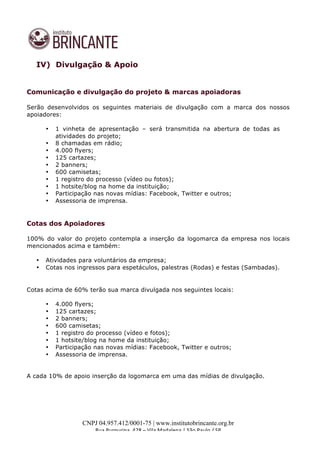  
	
  
CNPJ 04.957.412/0001-75 | www.institutobrincante.org.br
Rua	
  Purpurina,	
  428	
  –	
  Vila	
  Madalena	
  |	
  São	
  Paulo	
  /	
  SP	
  	
  
IV) Divulgação & Apoio
Comunicação e divulgação do projeto & marcas apoiadoras
	
  
Serão desenvolvidos os seguintes materiais de divulgação com a marca dos nossos
apoiadores:
• 1 vinheta de apresentação – será transmitida na abertura de todas as
atividades do projeto;
• 8 chamadas em rádio;
• 4.000 flyers;
• 125 cartazes;
• 2 banners;
• 600 camisetas;
• 1 registro do processo (vídeo ou fotos);
• 1 hotsite/blog na home da instituição;
• Participação nas novas mídias: Facebook, Twitter e outros;
• Assessoria de imprensa.
	
  
Cotas dos Apoiadores
	
  
100% do valor do projeto contempla a inserção da logomarca da empresa nos locais
mencionados acima e também:
• Atividades para voluntários da empresa;
• Cotas nos ingressos para espetáculos, palestras (Rodas) e festas (Sambadas).
	
  
Cotas acima de 60% terão sua marca divulgada nos seguintes locais:
• 4.000 flyers;
• 125 cartazes;
• 2 banners;
• 600 camisetas;
• 1 registro do processo (vídeo e fotos);
• 1 hotsite/blog na home da instituição;
• Participação nas novas mídias: Facebook, Twitter e outros;
• Assessoria de imprensa.
A cada 10% de apoio inserção da logomarca em uma das mídias de divulgação.
	
  
	
  
	
  
 
