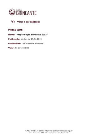  
	
  
CNPJ 04.957.412/0001-75 | www.institutobrincante.org.br
Rua	
  Purpurina,	
  428	
  –	
  Vila	
  Madalena	
  |	
  São	
  Paulo	
  /	
  SP	
  	
  
	
  
V) Valor a ser captado:
PROAC ICMS
Nome: “Programação Brincante 2013”
Publicação: no doc. de 23.04.2013
Proponente: Teatro Escola Brincante
Valor: R$ 374.100,00
 
