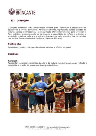  
	
  
CNPJ 04.957.412/0001-75 | www.institutobrincante.org.br
Rua	
  Purpurina,	
  428	
  –	
  Vila	
  Madalena	
  |	
  São	
  Paulo	
  /	
  SP	
  	
  
II) O Projeto
O projeto contempla uma programação voltada para formação e capacitação de
educadores e jovens Brincantes. Através de oficinas, espetáculos, cursos e Rodas de
leituras, versos e brincadeiras, a programação oferece ferramentas para vivenciar o
fazer artístico, proporcionando ao participante a capacidade de refletir e entender a
sociedade brasileira pela arte e cultura desenvolvida pelo encontro das três etnias
que aqui se fizeram presentes (Indígena, Ibérica e Africana).
Público-alvo
Educadores, jovens, crianças e familiares, artistas, e público em geral.
Objetivos
Principal:
Apresentar e oferecer elementos da arte e da cultura brasileira para gerar reflexão e
possibilitar a criação de novas abordagens pedagógicas.
 