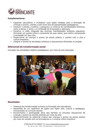  
	
  
CNPJ 04.957.412/0001-75 | www.institutobrincante.org.br
Rua	
  Purpurina,	
  428	
  –	
  Vila	
  Madalena	
  |	
  São	
  Paulo	
  /	
  SP	
  	
  
Complementares:
• Capacitar educadores e multiplicar suas ações voltadas para a formação de
crianças e jovens, usando a arte como teia de possibilidades pedagógicas;
• Conduzir o estudo, a prática, a pesquisa e a vivência de manifestações artísticas,
como a dança, o canto, e a confecção de brinquedos e adereços;
• Construir a visão integrada das diversas manifestações artísticas populares,
formando um sujeito crítico e consciente de suas raízes, que melhor compreende
a sociedade em que vive;
• Proporcionar às crianças e jovens da escola pública o contato com a arte e
cultura brasileira;
• Integrar a família às atividades artísticas e educacionais oferecidas no projeto.
Diferencial de transformação social
Inovação nas estratégias didático-pedagógicas, por meio da arte-educação.
Resultados
• Presença da transformação humana na formação dos educadores;
• Apreensão de um repertório de ações que ligam arte, cultura e pedagogia,
incorporados ao currículo escolar;
• Envolvimento e participação ativa das famílias no processo educacional de
crianças e jovens de escolas públicas por meio da arte;
• Desenvolvimento do potencial criativo das crianças e jovens da escola pública
por meio do contato com as brincadeiras e o universo mítico brasileiro.
 