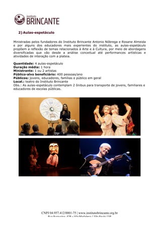  
	
  
CNPJ 04.957.412/0001-75 | www.institutobrincante.org.br
Rua	
  Purpurina,	
  428	
  –	
  Vila	
  Madalena	
  |	
  São	
  Paulo	
  /	
  SP	
  	
  
	
  
2) Aulas-espetáculo
Ministradas pelos fundadores do Instituto Brincante Antonio Nóbrega e Rosane Almeida
e por alguns dos educadores mais experientes do instituto, as aulas-espetáculo
propõem a reflexão de temas relacionados à Arte e à Cultura, por meio de abordagens
diversificadas que vão desde a análise conceitual até performances artísticas e
atividades de interação com a plateia.	
  
Quantidade: 4 aulas-espetáculo
Duração média: 1 hora
Ministrante: 1 ou 2 artistas
Público-alvo beneficiário: 400 pessoas/ano
Públicos: jovens, educadores, famílias e público em geral
Local.: teatro do Instituto Brincante
Obs.: As aulas-espetáculo contemplam 2 ônibus para transporte de jovens, familiares e
educadores de escolas públicas.
	
  
	
  
	
  
	
  
	
  
	
  
	
  
 