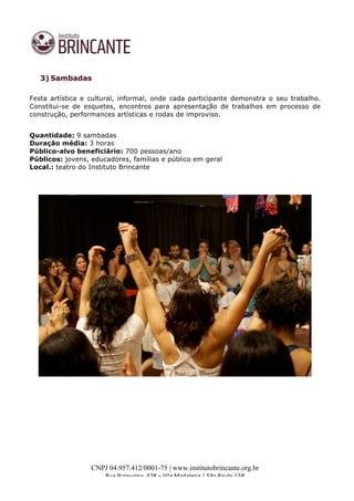  
	
  
CNPJ 04.957.412/0001-75 | www.institutobrincante.org.br
Rua	
  Purpurina,	
  428	
  –	
  Vila	
  Madalena	
  |	
  São	
  Paulo	
  /	
  SP	
  	
  
	
  
3) Sambadas
Festa artística e cultural, informal, onde cada participante demonstra o seu trabalho.
Constitui-se de esquetes, encontros para apresentação de trabalhos em processo de
construção, performances artísticas e rodas de improviso.
Quantidade: 9 sambadas
Duração média: 3 horas
Público-alvo beneficiário: 700 pessoas/ano
Públicos: jovens, educadores, famílias e público em geral
Local.: teatro do Instituto Brincante
 