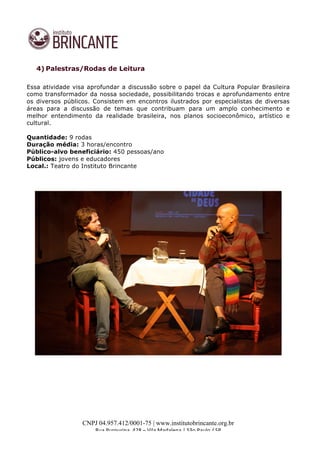 
	
  
CNPJ 04.957.412/0001-75 | www.institutobrincante.org.br
Rua	
  Purpurina,	
  428	
  –	
  Vila	
  Madalena	
  |	
  São	
  Paulo	
  /	
  SP	
  	
  
4) Palestras/Rodas de Leitura
Essa atividade visa aprofundar a discussão sobre o papel da Cultura Popular Brasileira
como transformador da nossa sociedade, possibilitando trocas e aprofundamento entre
os diversos públicos. Consistem em encontros ilustrados por especialistas de diversas
áreas para a discussão de temas que contribuam para um amplo conhecimento e
melhor entendimento da realidade brasileira, nos planos socioeconômico, artístico e
cultural.
Quantidade: 9 rodas
Duração média: 3 horas/encontro
Público-alvo beneficiário: 450 pessoas/ano
Públicos: jovens e educadores
Local.: Teatro do Instituto Brincante
	
  
 