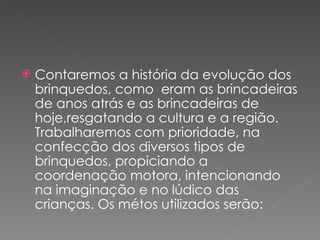    Contaremos a história da evolução dos
    brinquedos, como eram as brincadeiras
    de anos atrás e as brincadeiras de
    hoje,resgatando a cultura e a região.
    Trabalharemos com prioridade, na
    confecção dos diversos tipos de
    brinquedos, propiciando a
    coordenação motora, intencionando
    na imaginação e no lúdico das
    crianças. Os métos utilizados serão:
 