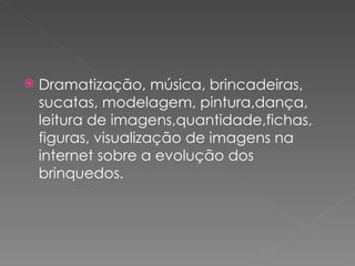    Dramatização, música, brincadeiras,
    sucatas, modelagem, pintura,dança,
    leitura de imagens,quantidade,fichas,
    figuras, visualização de imagens na
    internet sobre a evolução dos
    brinquedos.
 