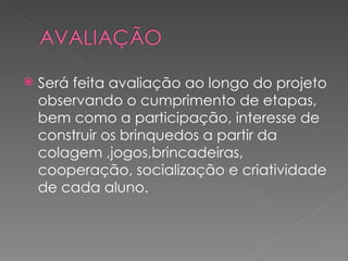    Será feita avaliação ao longo do projeto
    observando o cumprimento de etapas,
    bem como a participação, interesse de
    construir os brinquedos a partir da
    colagem ,jogos,brincadeiras,
    cooperação, socialização e criatividade
    de cada aluno.
 