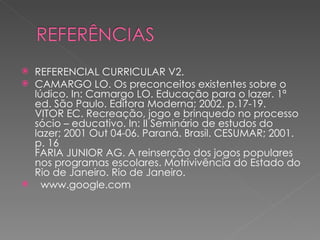    REFERENCIAL CURRICULAR V2.
   CAMARGO LO. Os preconceitos existentes sobre o
    lúdico. In: Camargo LO. Educação para o lazer. 1ª
    ed. São Paulo. Editora Moderna; 2002. p.17-19.
    VITOR EC. Recreação, jogo e brinquedo no processo
    sócio – educativo. In: II Seminário de estudos do
    lazer; 2001 Out 04-06. Paraná. Brasil. CESUMAR; 2001.
    p. 16
    FARIA JUNIOR AG. A reinserção dos jogos populares
    nos programas escolares. Motrivivência do Estado do
    Rio de Janeiro. Rio de Janeiro.
     www.google.com
 