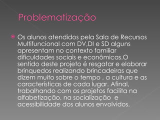    Os alunos atendidos pela Sala de Recursos
    Multifuncional com DV,DI e SD alguns
    apresentam no contexto familiar
    dificuldades sociais e econômicas.O
    sentido deste projeto é resgatar e elaborar
    brinquedos realizando brincadeiras que
    dizem muito sobre o tempo , a cultura e as
    características de cada lugar. Afinal,
    trabalhando com os projetos facilita na
    alfabetização, na socialização e
    acessibilidade dos alunos envolvidos.
 