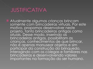    Atualmente algumas crianças brincam
    somente com brincadeiras virtuais. Por este
    motivo, propomos desenvolver neste
    projeto, tanto brincadeiras antigas como
    atuais. Desse modo, inserindo as
    brincadeiras antigas, possibilitam as
    crianças, conhecimentos de que brincar,
    não é apenas manusear objetos e sim
    participar da construção do brinquedo,
    interagindo com os colegas e familiares nas
    brincadeiras e desenvolvendo valores
    importantes na formação do ser humano.
 