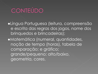●Língua Portuguesa (leitura, compreensão
 e escrita das regras dos jogos, nome dos
 brinquedos e brincadeiras);
●Matemática (numeral, quantidades,
 noção de tempo (horas), tabela de
 comparação; e gráfico;
 grande/pequeno; alto/baixo,
 geometria, cores.
 