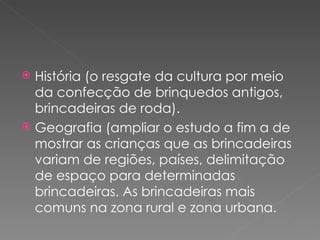  História (o resgate da cultura por meio
  da confecção de brinquedos antigos,
  brincadeiras de roda).
 Geografia (ampliar o estudo a fim a de
  mostrar as crianças que as brincadeiras
  variam de regiões, países, delimitação
  de espaço para determinadas
  brincadeiras. As brincadeiras mais
  comuns na zona rural e zona urbana.
 