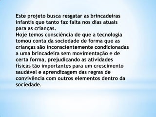 Este projeto busca resgatar as brincadeiras
infantis que tanto faz falta nos dias atuais
para as crianças.
Hoje temos consciência de que a tecnologia
tomou conta da sociedade de forma que as
crianças são inconscientemente condicionadas
a uma brincadeira sem movimentação e de
certa forma, prejudicando as atividades
físicas tão importantes para um crescimento
saudável e aprendizagem das regras de
convivência com outros elementos dentro da
sociedade.