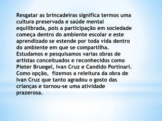 Resgatar as brincadeiras significa termos uma
cultura preservada e saúde mental
equilibrada, pois a participação em sociedade
começa dentro do ambiente escolar e este
aprendizado se estende por toda vida dentro
do ambiente em que se compartilha.
Estudamos e pesquisamos varias obras de
artistas conceituados e reconhecidos como
Pieter Bruegel, Ivan Cruz e Candido Portinari.
Como opção, fizemos a releitura da obra de
Ivan Cruz que tanto agradou o gosto das
crianças e tornou-se uma atividade
prazerosa.