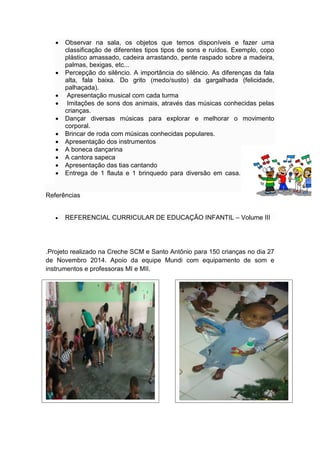  Observar na sala, os objetos que temos disponíveis e fazer uma
classificação de diferentes tipos tipos de sons e ruídos. Exemplo, copo
plástico amassado, cadeira arrastando, pente raspado sobre a madeira,
palmas, bexigas, etc...
 Percepção do silêncio. A importância do silêncio. As diferenças da fala
alta, fala baixa. Do grito (medo/susto) da gargalhada (felicidade,
palhaçada).
 Apresentação musical com cada turma
 Imitações de sons dos animais, através das músicas conhecidas pelas
crianças.
 Dançar diversas músicas para explorar e melhorar o movimento
corporal.
 Brincar de roda com músicas conhecidas populares.
 Apresentação dos instrumentos
 A boneca dançarina
 A cantora sapeca
 Apresentação das tias cantando
 Entrega de 1 flauta e 1 brinquedo para diversão em casa.
Referências
 REFERENCIAL CURRICULAR DE EDUCAÇÃO INFANTIL – Volume III
.Projeto realizado na Creche SCM e Santo Antônio para 150 crianças no dia 27
de Novembro 2014. Apoio da equipe Mundi com equipamento de som e
instrumentos e professoras MI e MII.
 