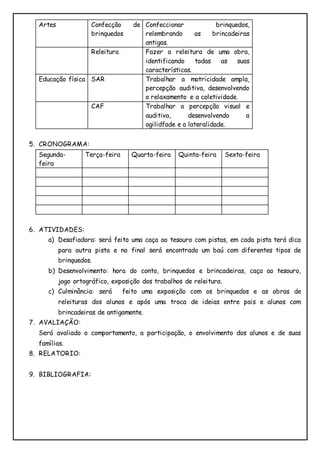 Artes Confecção de 
brinquedos 
Confeccionar brinquedos, 
relembrando as brincadeiras 
antigas. 
Releitura Fazer a releitura de uma obra, 
identificando todas as suas 
características. 
Educação física SAR Trabalhar a motricidade ampla, 
percepção auditiva, desenvolvendo 
o relaxamento e a coletividade. 
CAF Trabalhar a percepção visual e 
auditiva, desenvolvendo a 
agilidfade e a lateralidade. 
5. CRONOGRAMA: 
Segunda-feira 
Terça-feira Quarta-feira Quinta-feira Sexta-feira 
6. ATIVIDADES: 
a) Desafiadora: será feito uma caça ao tesouro com pistas, em cada pista terá dica 
para outra pista e no final será encontrado um baú com diferentes tipos de 
brinquedos. 
b) Desenvolvimento: hora do conto, brinquedos e brincadeiras, caça ao tesouro, 
jogo ortográfico, exposição dos trabalhos de releitura. 
c) Culminância: será feito uma exposição com os brinquedos e as obras de 
releituras dos alunos e após uma troca de ideias entre pais e alunos com 
brincadeiras de antigamente. 
7. AVALIAÇÃO: 
Será avaliado o comportamento, a participação, o envolvimento dos alunos e de suas 
famílias. 
8. RELATORIO: 
9. BIBLIOGRAFIA: 
