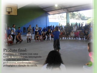 Produto final: Finalizou-se o projeto com uma tarde de brincadeiras, interagindo os pais com seus filhos, professores, coordenação pedagógica e direção da escola. 