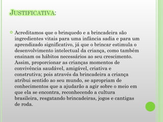 Acreditamos que o brinquedo e a brincadeira são ingredientes vitais para uma infância sadia e para um aprendizado significativo, já que o brincar estimula o desenvolvimento intelectual da criança, como também ensinam os hábitos necessários ao seu crescimento. Assim, proporcionar as crianças momentos de convivência saudável, amigável, criativa e construtiva; pois através da brincadeira a criança atribui sentido ao seu mundo, se apropriam de conhecimentos que a ajudarão a agir sobre o meio em que ela se encontra, reconhecendo a cultura brasileira, resgatando brincadeiras, jogos e cantigas de roda. 